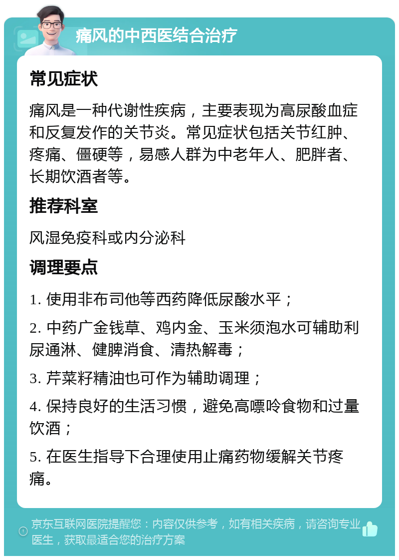 痛风的中西医结合治疗 常见症状 痛风是一种代谢性疾病，主要表现为高尿酸血症和反复发作的关节炎。常见症状包括关节红肿、疼痛、僵硬等，易感人群为中老年人、肥胖者、长期饮酒者等。 推荐科室 风湿免疫科或内分泌科 调理要点 1. 使用非布司他等西药降低尿酸水平； 2. 中药广金钱草、鸡内金、玉米须泡水可辅助利尿通淋、健脾消食、清热解毒； 3. 芹菜籽精油也可作为辅助调理； 4. 保持良好的生活习惯，避免高嘌呤食物和过量饮酒； 5. 在医生指导下合理使用止痛药物缓解关节疼痛。