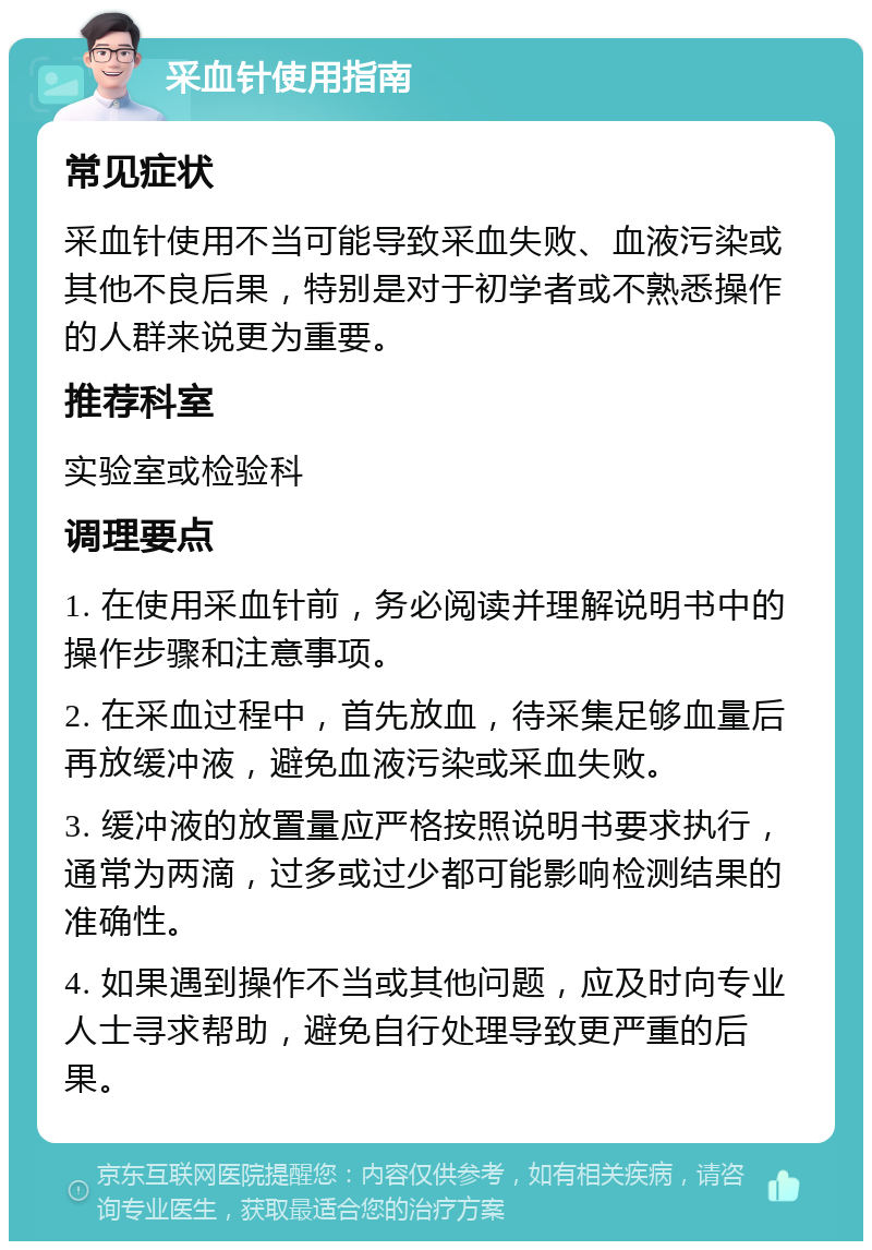 采血针使用指南 常见症状 采血针使用不当可能导致采血失败、血液污染或其他不良后果，特别是对于初学者或不熟悉操作的人群来说更为重要。 推荐科室 实验室或检验科 调理要点 1. 在使用采血针前，务必阅读并理解说明书中的操作步骤和注意事项。 2. 在采血过程中，首先放血，待采集足够血量后再放缓冲液，避免血液污染或采血失败。 3. 缓冲液的放置量应严格按照说明书要求执行，通常为两滴，过多或过少都可能影响检测结果的准确性。 4. 如果遇到操作不当或其他问题，应及时向专业人士寻求帮助，避免自行处理导致更严重的后果。