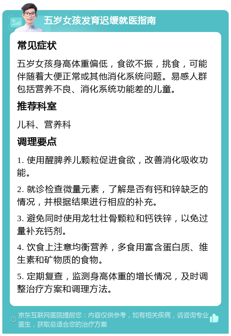 五岁女孩发育迟缓就医指南 常见症状 五岁女孩身高体重偏低，食欲不振，挑食，可能伴随着大便正常或其他消化系统问题。易感人群包括营养不良、消化系统功能差的儿童。 推荐科室 儿科、营养科 调理要点 1. 使用醒脾养儿颗粒促进食欲，改善消化吸收功能。 2. 就诊检查微量元素，了解是否有钙和锌缺乏的情况，并根据结果进行相应的补充。 3. 避免同时使用龙牡壮骨颗粒和钙铁锌，以免过量补充钙剂。 4. 饮食上注意均衡营养，多食用富含蛋白质、维生素和矿物质的食物。 5. 定期复查，监测身高体重的增长情况，及时调整治疗方案和调理方法。