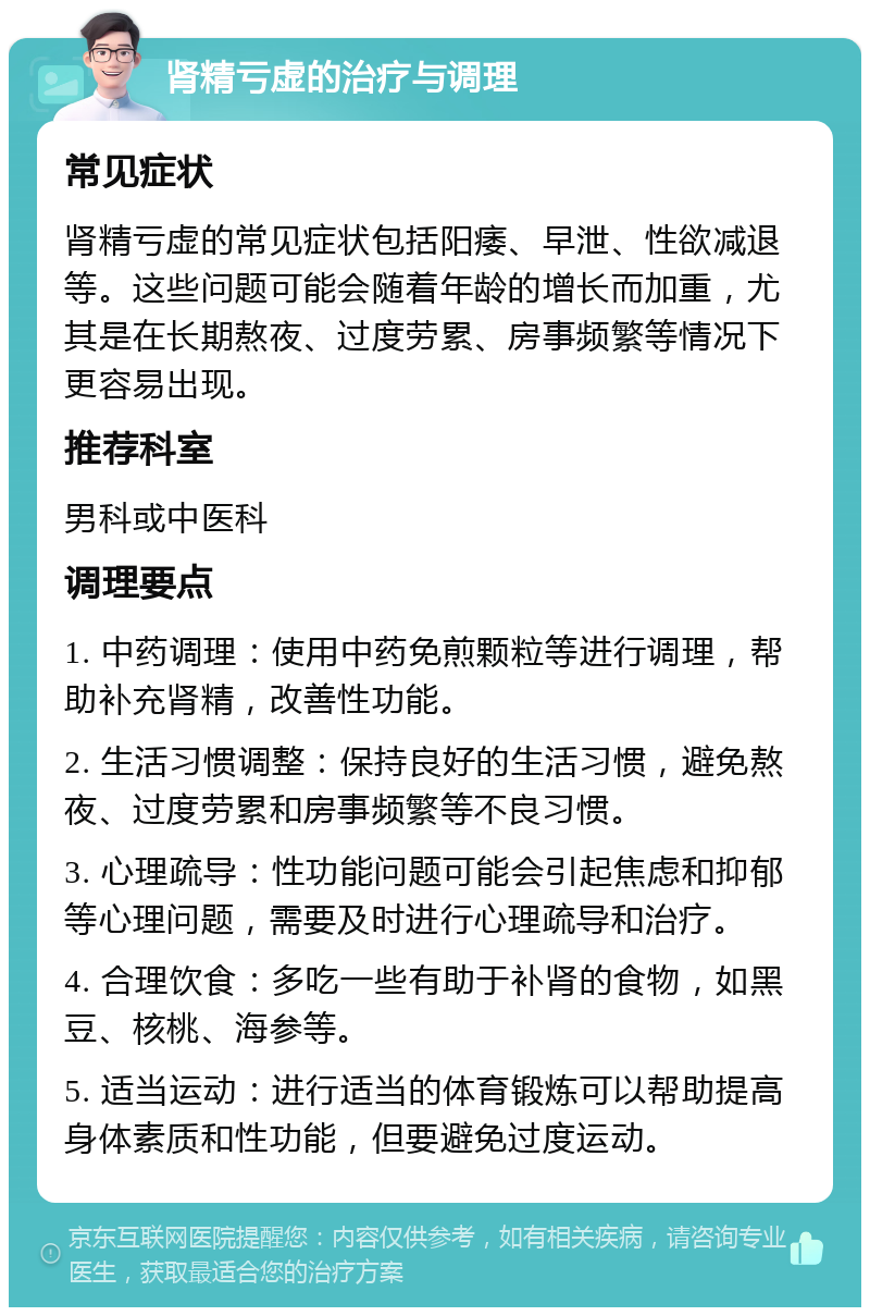 肾精亏虚的治疗与调理 常见症状 肾精亏虚的常见症状包括阳痿、早泄、性欲减退等。这些问题可能会随着年龄的增长而加重，尤其是在长期熬夜、过度劳累、房事频繁等情况下更容易出现。 推荐科室 男科或中医科 调理要点 1. 中药调理：使用中药免煎颗粒等进行调理，帮助补充肾精，改善性功能。 2. 生活习惯调整：保持良好的生活习惯，避免熬夜、过度劳累和房事频繁等不良习惯。 3. 心理疏导：性功能问题可能会引起焦虑和抑郁等心理问题，需要及时进行心理疏导和治疗。 4. 合理饮食：多吃一些有助于补肾的食物，如黑豆、核桃、海参等。 5. 适当运动：进行适当的体育锻炼可以帮助提高身体素质和性功能，但要避免过度运动。