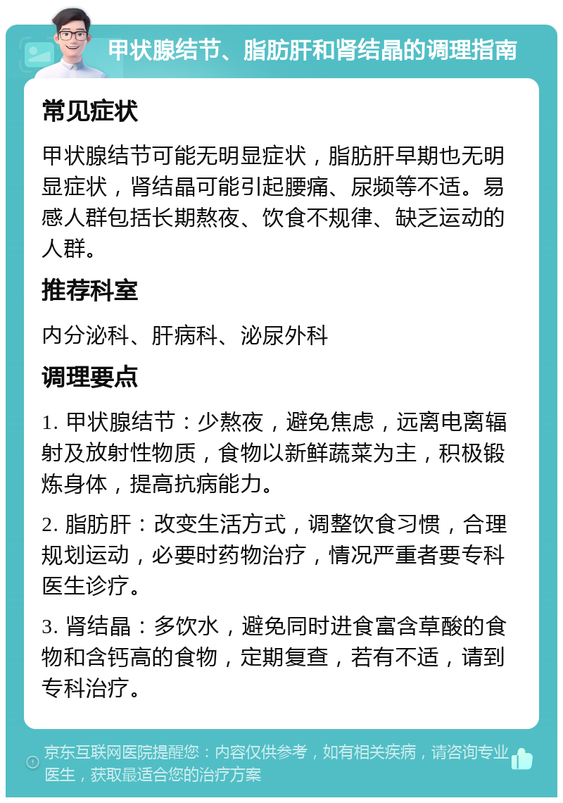 甲状腺结节、脂肪肝和肾结晶的调理指南 常见症状 甲状腺结节可能无明显症状，脂肪肝早期也无明显症状，肾结晶可能引起腰痛、尿频等不适。易感人群包括长期熬夜、饮食不规律、缺乏运动的人群。 推荐科室 内分泌科、肝病科、泌尿外科 调理要点 1. 甲状腺结节：少熬夜，避免焦虑，远离电离辐射及放射性物质，食物以新鲜蔬菜为主，积极锻炼身体，提高抗病能力。 2. 脂肪肝：改变生活方式，调整饮食习惯，合理规划运动，必要时药物治疗，情况严重者要专科医生诊疗。 3. 肾结晶：多饮水，避免同时进食富含草酸的食物和含钙高的食物，定期复查，若有不适，请到专科治疗。