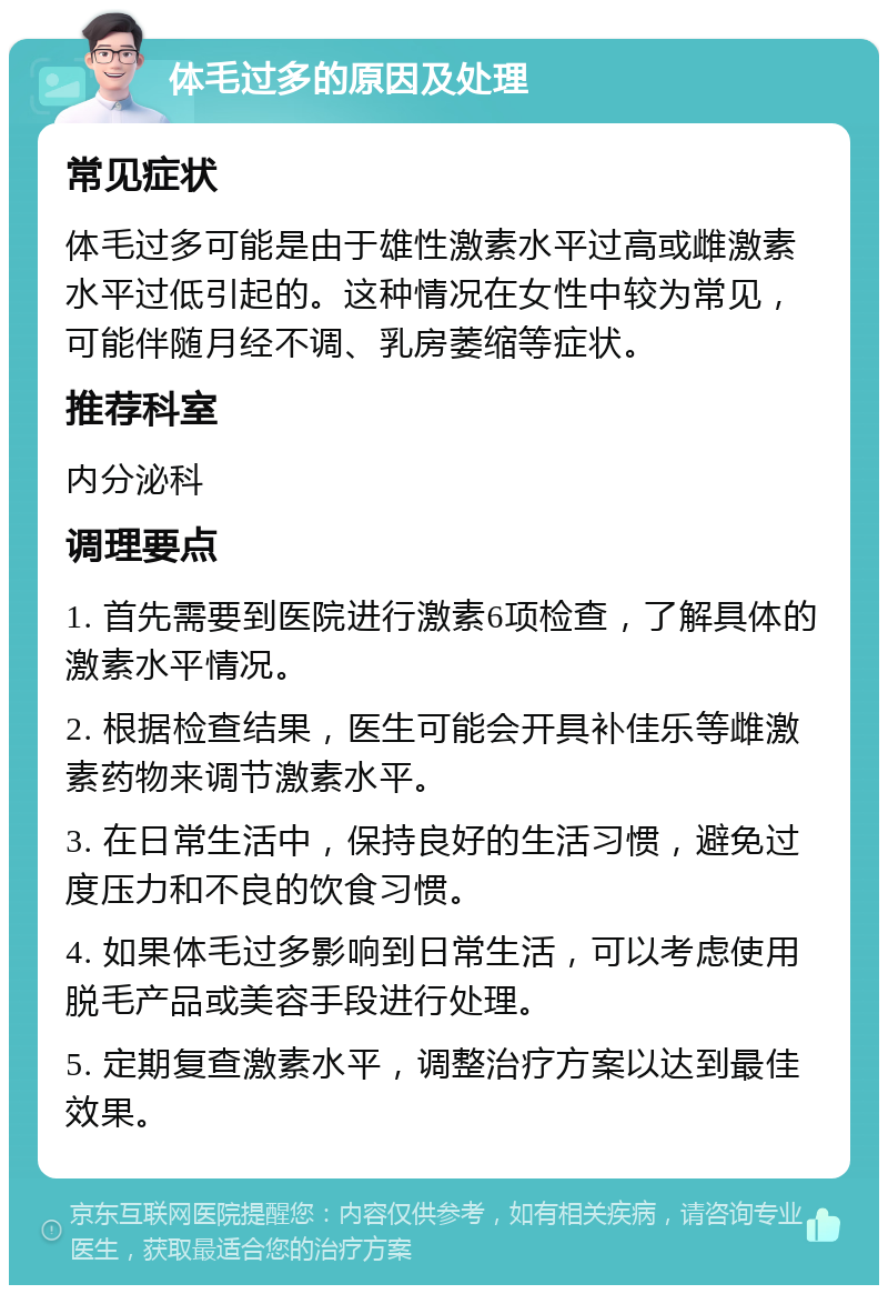 体毛过多的原因及处理 常见症状 体毛过多可能是由于雄性激素水平过高或雌激素水平过低引起的。这种情况在女性中较为常见，可能伴随月经不调、乳房萎缩等症状。 推荐科室 内分泌科 调理要点 1. 首先需要到医院进行激素6项检查，了解具体的激素水平情况。 2. 根据检查结果，医生可能会开具补佳乐等雌激素药物来调节激素水平。 3. 在日常生活中，保持良好的生活习惯，避免过度压力和不良的饮食习惯。 4. 如果体毛过多影响到日常生活，可以考虑使用脱毛产品或美容手段进行处理。 5. 定期复查激素水平，调整治疗方案以达到最佳效果。