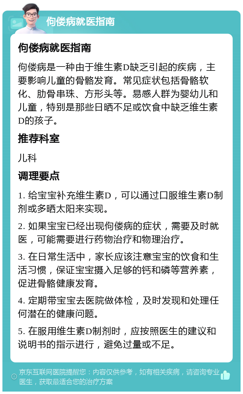 佝偻病就医指南 佝偻病就医指南 佝偻病是一种由于维生素D缺乏引起的疾病，主要影响儿童的骨骼发育。常见症状包括骨骼软化、肋骨串珠、方形头等。易感人群为婴幼儿和儿童，特别是那些日晒不足或饮食中缺乏维生素D的孩子。 推荐科室 儿科 调理要点 1. 给宝宝补充维生素D，可以通过口服维生素D制剂或多晒太阳来实现。 2. 如果宝宝已经出现佝偻病的症状，需要及时就医，可能需要进行药物治疗和物理治疗。 3. 在日常生活中，家长应该注意宝宝的饮食和生活习惯，保证宝宝摄入足够的钙和磷等营养素，促进骨骼健康发育。 4. 定期带宝宝去医院做体检，及时发现和处理任何潜在的健康问题。 5. 在服用维生素D制剂时，应按照医生的建议和说明书的指示进行，避免过量或不足。