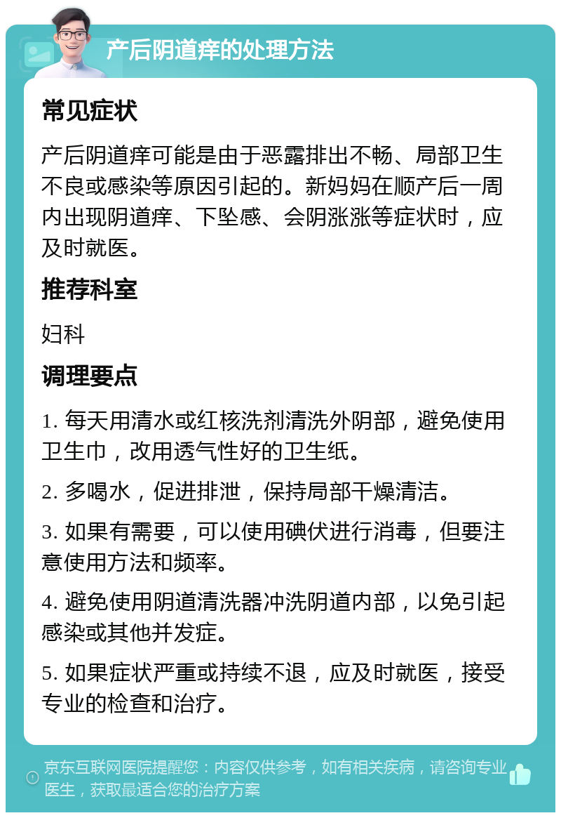 产后阴道痒的处理方法 常见症状 产后阴道痒可能是由于恶露排出不畅、局部卫生不良或感染等原因引起的。新妈妈在顺产后一周内出现阴道痒、下坠感、会阴涨涨等症状时，应及时就医。 推荐科室 妇科 调理要点 1. 每天用清水或红核洗剂清洗外阴部，避免使用卫生巾，改用透气性好的卫生纸。 2. 多喝水，促进排泄，保持局部干燥清洁。 3. 如果有需要，可以使用碘伏进行消毒，但要注意使用方法和频率。 4. 避免使用阴道清洗器冲洗阴道内部，以免引起感染或其他并发症。 5. 如果症状严重或持续不退，应及时就医，接受专业的检查和治疗。