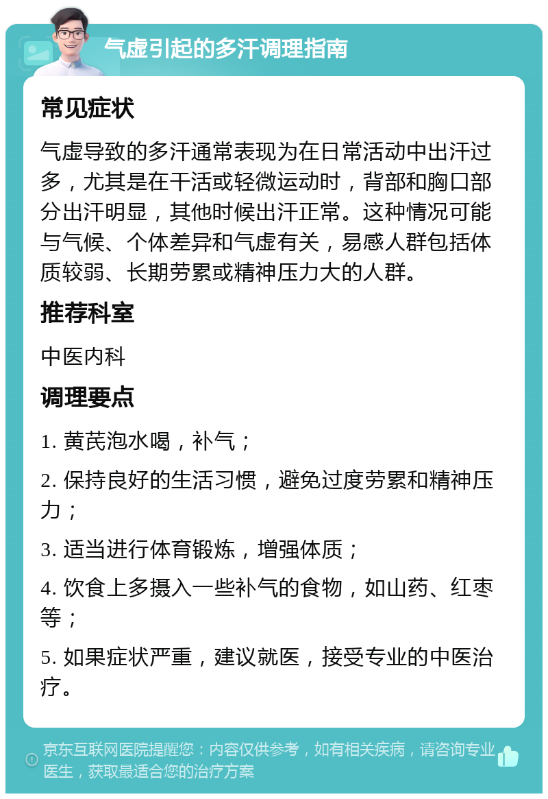 气虚引起的多汗调理指南 常见症状 气虚导致的多汗通常表现为在日常活动中出汗过多，尤其是在干活或轻微运动时，背部和胸口部分出汗明显，其他时候出汗正常。这种情况可能与气候、个体差异和气虚有关，易感人群包括体质较弱、长期劳累或精神压力大的人群。 推荐科室 中医内科 调理要点 1. 黄芪泡水喝，补气； 2. 保持良好的生活习惯，避免过度劳累和精神压力； 3. 适当进行体育锻炼，增强体质； 4. 饮食上多摄入一些补气的食物，如山药、红枣等； 5. 如果症状严重，建议就医，接受专业的中医治疗。