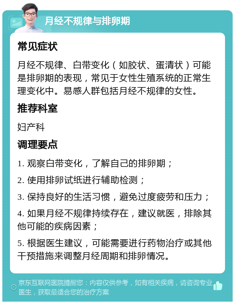 月经不规律与排卵期 常见症状 月经不规律、白带变化（如胶状、蛋清状）可能是排卵期的表现，常见于女性生殖系统的正常生理变化中。易感人群包括月经不规律的女性。 推荐科室 妇产科 调理要点 1. 观察白带变化，了解自己的排卵期； 2. 使用排卵试纸进行辅助检测； 3. 保持良好的生活习惯，避免过度疲劳和压力； 4. 如果月经不规律持续存在，建议就医，排除其他可能的疾病因素； 5. 根据医生建议，可能需要进行药物治疗或其他干预措施来调整月经周期和排卵情况。