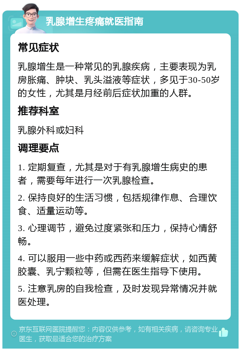 乳腺增生疼痛就医指南 常见症状 乳腺增生是一种常见的乳腺疾病，主要表现为乳房胀痛、肿块、乳头溢液等症状，多见于30-50岁的女性，尤其是月经前后症状加重的人群。 推荐科室 乳腺外科或妇科 调理要点 1. 定期复查，尤其是对于有乳腺增生病史的患者，需要每年进行一次乳腺检查。 2. 保持良好的生活习惯，包括规律作息、合理饮食、适量运动等。 3. 心理调节，避免过度紧张和压力，保持心情舒畅。 4. 可以服用一些中药或西药来缓解症状，如西黄胶囊、乳宁颗粒等，但需在医生指导下使用。 5. 注意乳房的自我检查，及时发现异常情况并就医处理。