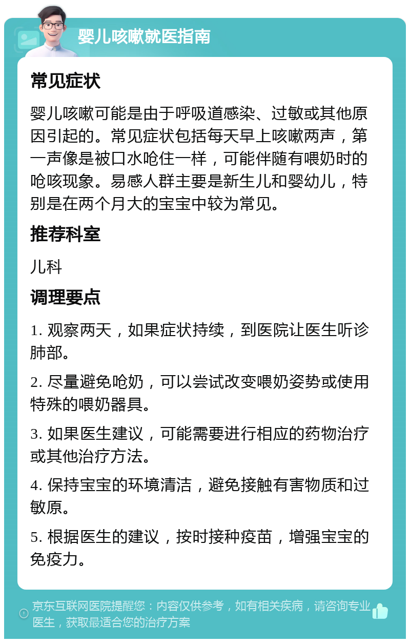 婴儿咳嗽就医指南 常见症状 婴儿咳嗽可能是由于呼吸道感染、过敏或其他原因引起的。常见症状包括每天早上咳嗽两声，第一声像是被口水呛住一样，可能伴随有喂奶时的呛咳现象。易感人群主要是新生儿和婴幼儿，特别是在两个月大的宝宝中较为常见。 推荐科室 儿科 调理要点 1. 观察两天，如果症状持续，到医院让医生听诊肺部。 2. 尽量避免呛奶，可以尝试改变喂奶姿势或使用特殊的喂奶器具。 3. 如果医生建议，可能需要进行相应的药物治疗或其他治疗方法。 4. 保持宝宝的环境清洁，避免接触有害物质和过敏原。 5. 根据医生的建议，按时接种疫苗，增强宝宝的免疫力。