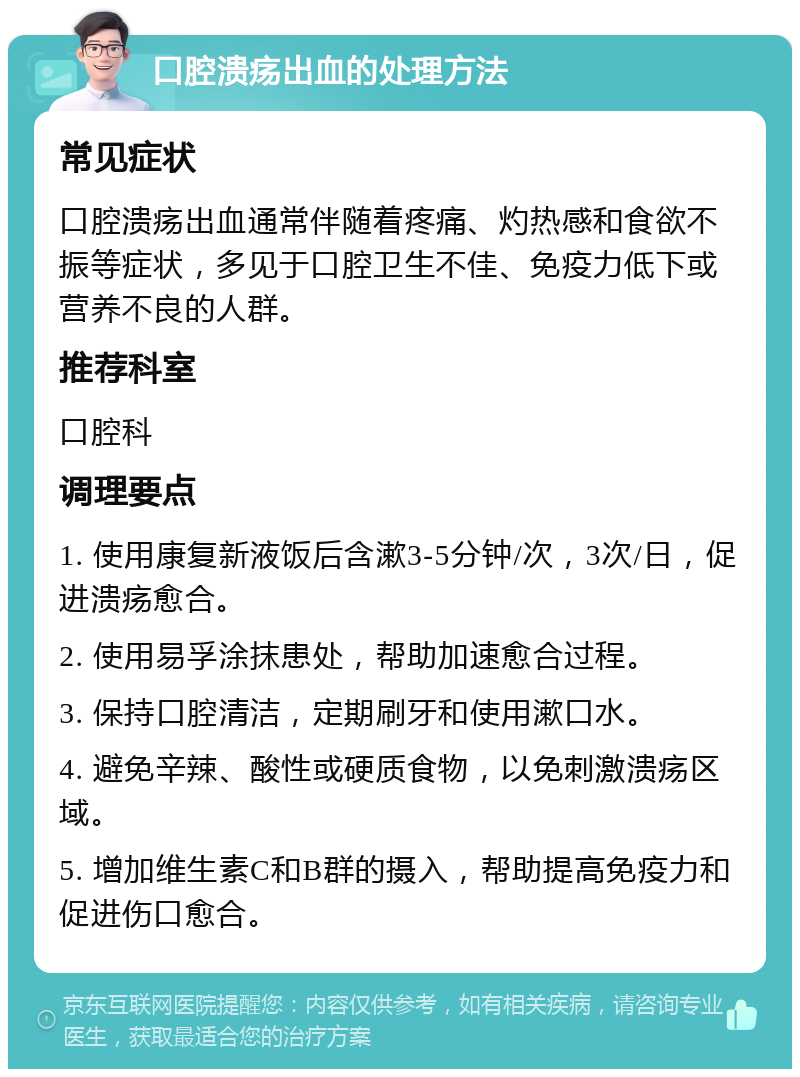 口腔溃疡出血的处理方法 常见症状 口腔溃疡出血通常伴随着疼痛、灼热感和食欲不振等症状，多见于口腔卫生不佳、免疫力低下或营养不良的人群。 推荐科室 口腔科 调理要点 1. 使用康复新液饭后含漱3-5分钟/次，3次/日，促进溃疡愈合。 2. 使用易孚涂抹患处，帮助加速愈合过程。 3. 保持口腔清洁，定期刷牙和使用漱口水。 4. 避免辛辣、酸性或硬质食物，以免刺激溃疡区域。 5. 增加维生素C和B群的摄入，帮助提高免疫力和促进伤口愈合。