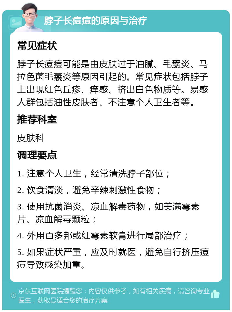 脖子长痘痘的原因与治疗 常见症状 脖子长痘痘可能是由皮肤过于油腻、毛囊炎、马拉色菌毛囊炎等原因引起的。常见症状包括脖子上出现红色丘疹、痒感、挤出白色物质等。易感人群包括油性皮肤者、不注意个人卫生者等。 推荐科室 皮肤科 调理要点 1. 注意个人卫生，经常清洗脖子部位； 2. 饮食清淡，避免辛辣刺激性食物； 3. 使用抗菌消炎、凉血解毒药物，如美满霉素片、凉血解毒颗粒； 4. 外用百多邦或红霉素软膏进行局部治疗； 5. 如果症状严重，应及时就医，避免自行挤压痘痘导致感染加重。