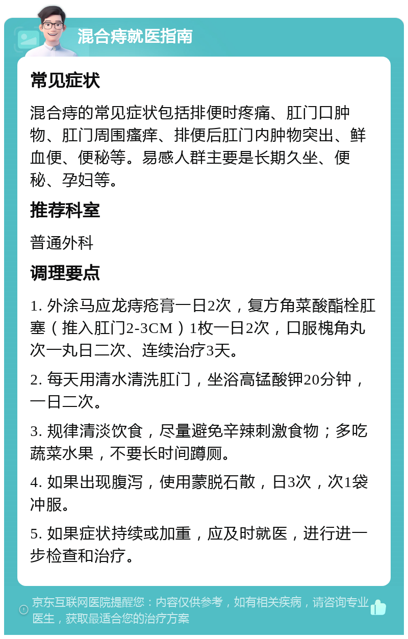 混合痔就医指南 常见症状 混合痔的常见症状包括排便时疼痛、肛门口肿物、肛门周围瘙痒、排便后肛门内肿物突出、鲜血便、便秘等。易感人群主要是长期久坐、便秘、孕妇等。 推荐科室 普通外科 调理要点 1. 外涂马应龙痔疮膏一日2次，复方角菜酸酯栓肛塞（推入肛门2-3CM）1枚一日2次，口服槐角丸次一丸日二次、连续治疗3天。 2. 每天用清水清洗肛门，坐浴高锰酸钾20分钟，一日二次。 3. 规律清淡饮食，尽量避免辛辣刺激食物；多吃蔬菜水果，不要长时间蹲厕。 4. 如果出现腹泻，使用蒙脱石散，日3次，次1袋冲服。 5. 如果症状持续或加重，应及时就医，进行进一步检查和治疗。