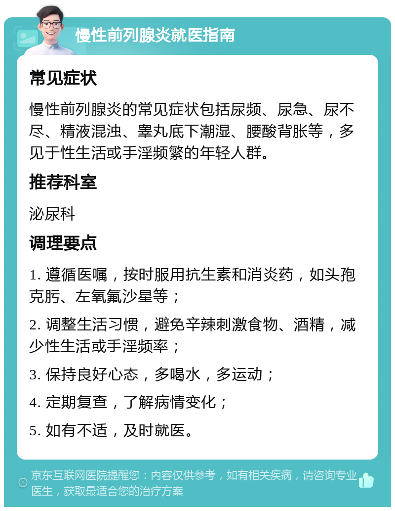 慢性前列腺炎就医指南 常见症状 慢性前列腺炎的常见症状包括尿频、尿急、尿不尽、精液混浊、睾丸底下潮湿、腰酸背胀等，多见于性生活或手淫频繁的年轻人群。 推荐科室 泌尿科 调理要点 1. 遵循医嘱，按时服用抗生素和消炎药，如头孢克肟、左氧氟沙星等； 2. 调整生活习惯，避免辛辣刺激食物、酒精，减少性生活或手淫频率； 3. 保持良好心态，多喝水，多运动； 4. 定期复查，了解病情变化； 5. 如有不适，及时就医。