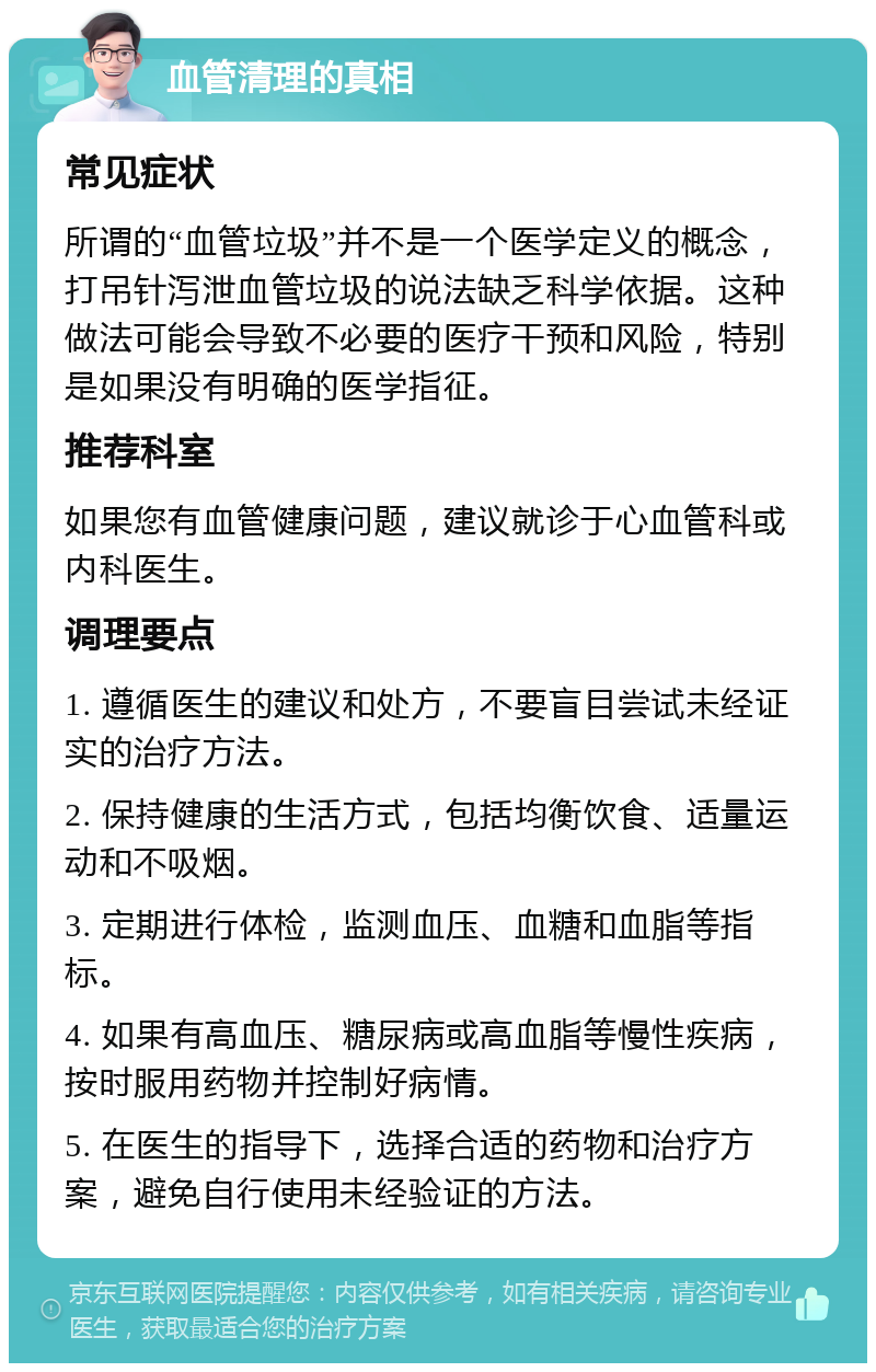 血管清理的真相 常见症状 所谓的“血管垃圾”并不是一个医学定义的概念，打吊针泻泄血管垃圾的说法缺乏科学依据。这种做法可能会导致不必要的医疗干预和风险，特别是如果没有明确的医学指征。 推荐科室 如果您有血管健康问题，建议就诊于心血管科或内科医生。 调理要点 1. 遵循医生的建议和处方，不要盲目尝试未经证实的治疗方法。 2. 保持健康的生活方式，包括均衡饮食、适量运动和不吸烟。 3. 定期进行体检，监测血压、血糖和血脂等指标。 4. 如果有高血压、糖尿病或高血脂等慢性疾病，按时服用药物并控制好病情。 5. 在医生的指导下，选择合适的药物和治疗方案，避免自行使用未经验证的方法。