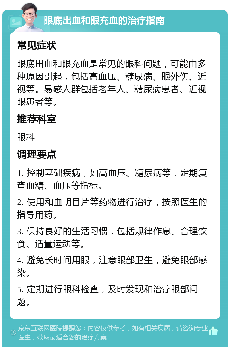 眼底出血和眼充血的治疗指南 常见症状 眼底出血和眼充血是常见的眼科问题，可能由多种原因引起，包括高血压、糖尿病、眼外伤、近视等。易感人群包括老年人、糖尿病患者、近视眼患者等。 推荐科室 眼科 调理要点 1. 控制基础疾病，如高血压、糖尿病等，定期复查血糖、血压等指标。 2. 使用和血明目片等药物进行治疗，按照医生的指导用药。 3. 保持良好的生活习惯，包括规律作息、合理饮食、适量运动等。 4. 避免长时间用眼，注意眼部卫生，避免眼部感染。 5. 定期进行眼科检查，及时发现和治疗眼部问题。