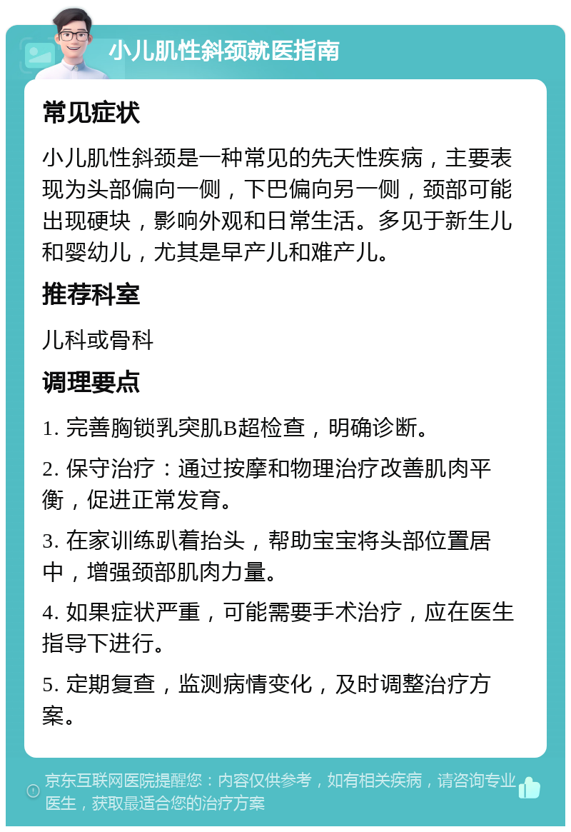 小儿肌性斜颈就医指南 常见症状 小儿肌性斜颈是一种常见的先天性疾病，主要表现为头部偏向一侧，下巴偏向另一侧，颈部可能出现硬块，影响外观和日常生活。多见于新生儿和婴幼儿，尤其是早产儿和难产儿。 推荐科室 儿科或骨科 调理要点 1. 完善胸锁乳突肌B超检查，明确诊断。 2. 保守治疗：通过按摩和物理治疗改善肌肉平衡，促进正常发育。 3. 在家训练趴着抬头，帮助宝宝将头部位置居中，增强颈部肌肉力量。 4. 如果症状严重，可能需要手术治疗，应在医生指导下进行。 5. 定期复查，监测病情变化，及时调整治疗方案。