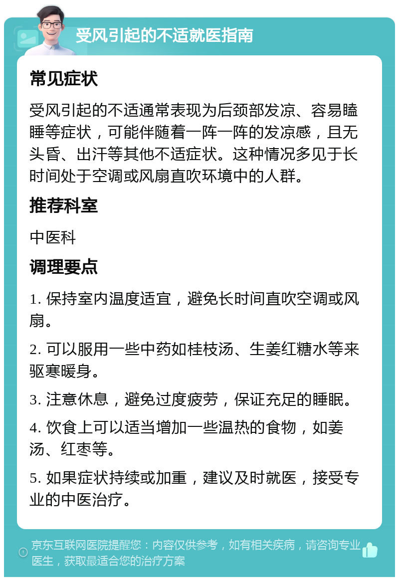 受风引起的不适就医指南 常见症状 受风引起的不适通常表现为后颈部发凉、容易瞌睡等症状，可能伴随着一阵一阵的发凉感，且无头昏、出汗等其他不适症状。这种情况多见于长时间处于空调或风扇直吹环境中的人群。 推荐科室 中医科 调理要点 1. 保持室内温度适宜，避免长时间直吹空调或风扇。 2. 可以服用一些中药如桂枝汤、生姜红糖水等来驱寒暖身。 3. 注意休息，避免过度疲劳，保证充足的睡眠。 4. 饮食上可以适当增加一些温热的食物，如姜汤、红枣等。 5. 如果症状持续或加重，建议及时就医，接受专业的中医治疗。