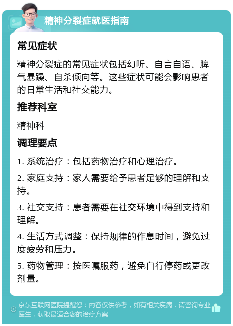 精神分裂症就医指南 常见症状 精神分裂症的常见症状包括幻听、自言自语、脾气暴躁、自杀倾向等。这些症状可能会影响患者的日常生活和社交能力。 推荐科室 精神科 调理要点 1. 系统治疗：包括药物治疗和心理治疗。 2. 家庭支持：家人需要给予患者足够的理解和支持。 3. 社交支持：患者需要在社交环境中得到支持和理解。 4. 生活方式调整：保持规律的作息时间，避免过度疲劳和压力。 5. 药物管理：按医嘱服药，避免自行停药或更改剂量。