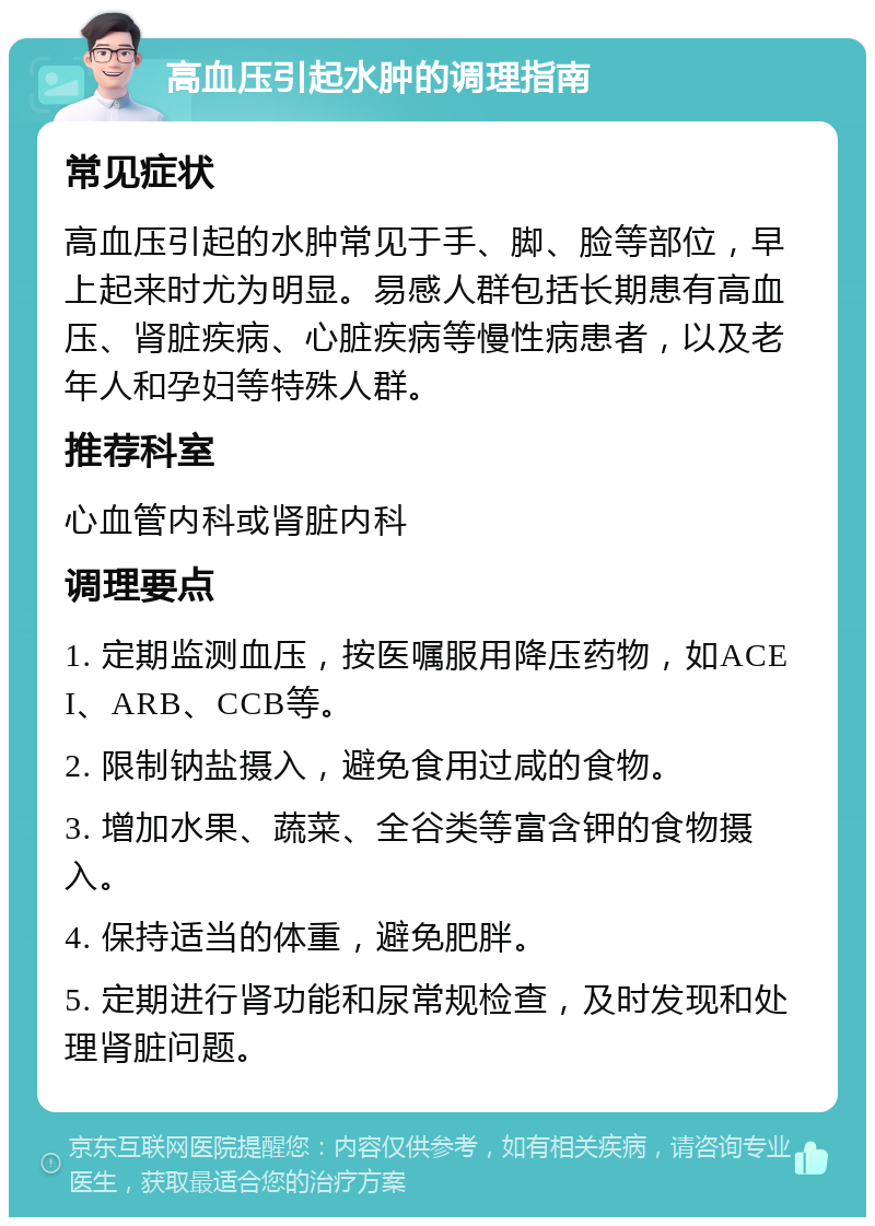 高血压引起水肿的调理指南 常见症状 高血压引起的水肿常见于手、脚、脸等部位，早上起来时尤为明显。易感人群包括长期患有高血压、肾脏疾病、心脏疾病等慢性病患者，以及老年人和孕妇等特殊人群。 推荐科室 心血管内科或肾脏内科 调理要点 1. 定期监测血压，按医嘱服用降压药物，如ACEI、ARB、CCB等。 2. 限制钠盐摄入，避免食用过咸的食物。 3. 增加水果、蔬菜、全谷类等富含钾的食物摄入。 4. 保持适当的体重，避免肥胖。 5. 定期进行肾功能和尿常规检查，及时发现和处理肾脏问题。