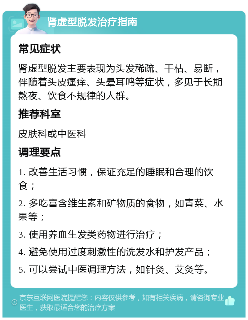 肾虚型脱发治疗指南 常见症状 肾虚型脱发主要表现为头发稀疏、干枯、易断，伴随着头皮瘙痒、头晕耳鸣等症状，多见于长期熬夜、饮食不规律的人群。 推荐科室 皮肤科或中医科 调理要点 1. 改善生活习惯，保证充足的睡眠和合理的饮食； 2. 多吃富含维生素和矿物质的食物，如青菜、水果等； 3. 使用养血生发类药物进行治疗； 4. 避免使用过度刺激性的洗发水和护发产品； 5. 可以尝试中医调理方法，如针灸、艾灸等。