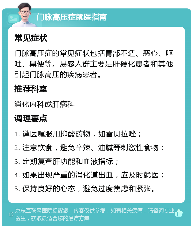 门脉高压症就医指南 常见症状 门脉高压症的常见症状包括胃部不适、恶心、呕吐、黑便等。易感人群主要是肝硬化患者和其他引起门脉高压的疾病患者。 推荐科室 消化内科或肝病科 调理要点 1. 遵医嘱服用抑酸药物，如雷贝拉唑； 2. 注意饮食，避免辛辣、油腻等刺激性食物； 3. 定期复查肝功能和血液指标； 4. 如果出现严重的消化道出血，应及时就医； 5. 保持良好的心态，避免过度焦虑和紧张。