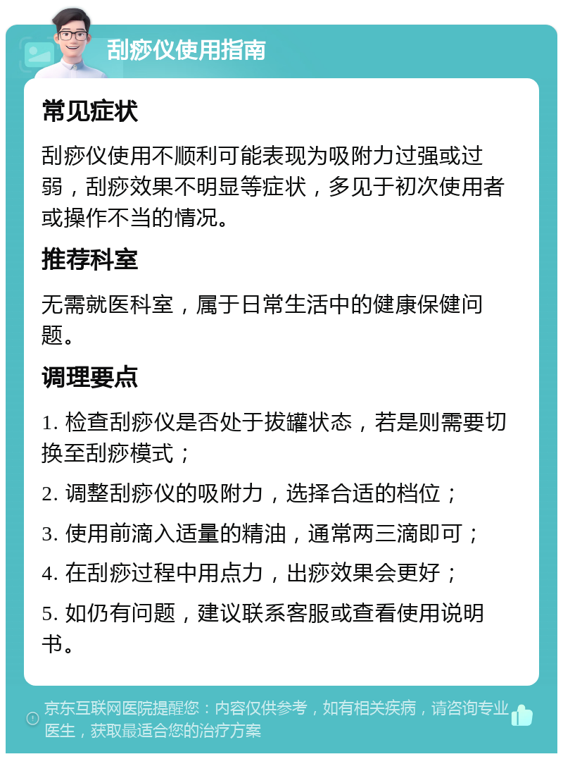 刮痧仪使用指南 常见症状 刮痧仪使用不顺利可能表现为吸附力过强或过弱，刮痧效果不明显等症状，多见于初次使用者或操作不当的情况。 推荐科室 无需就医科室，属于日常生活中的健康保健问题。 调理要点 1. 检查刮痧仪是否处于拔罐状态，若是则需要切换至刮痧模式； 2. 调整刮痧仪的吸附力，选择合适的档位； 3. 使用前滴入适量的精油，通常两三滴即可； 4. 在刮痧过程中用点力，出痧效果会更好； 5. 如仍有问题，建议联系客服或查看使用说明书。