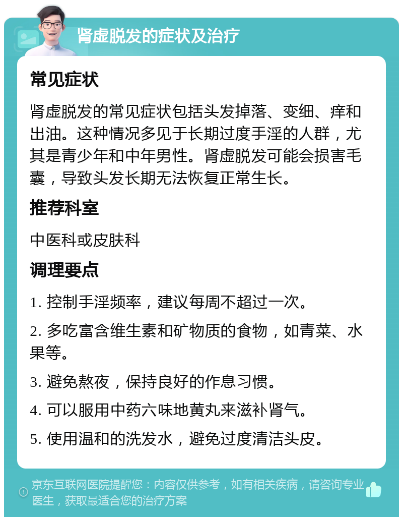 肾虚脱发的症状及治疗 常见症状 肾虚脱发的常见症状包括头发掉落、变细、痒和出油。这种情况多见于长期过度手淫的人群，尤其是青少年和中年男性。肾虚脱发可能会损害毛囊，导致头发长期无法恢复正常生长。 推荐科室 中医科或皮肤科 调理要点 1. 控制手淫频率，建议每周不超过一次。 2. 多吃富含维生素和矿物质的食物，如青菜、水果等。 3. 避免熬夜，保持良好的作息习惯。 4. 可以服用中药六味地黄丸来滋补肾气。 5. 使用温和的洗发水，避免过度清洁头皮。