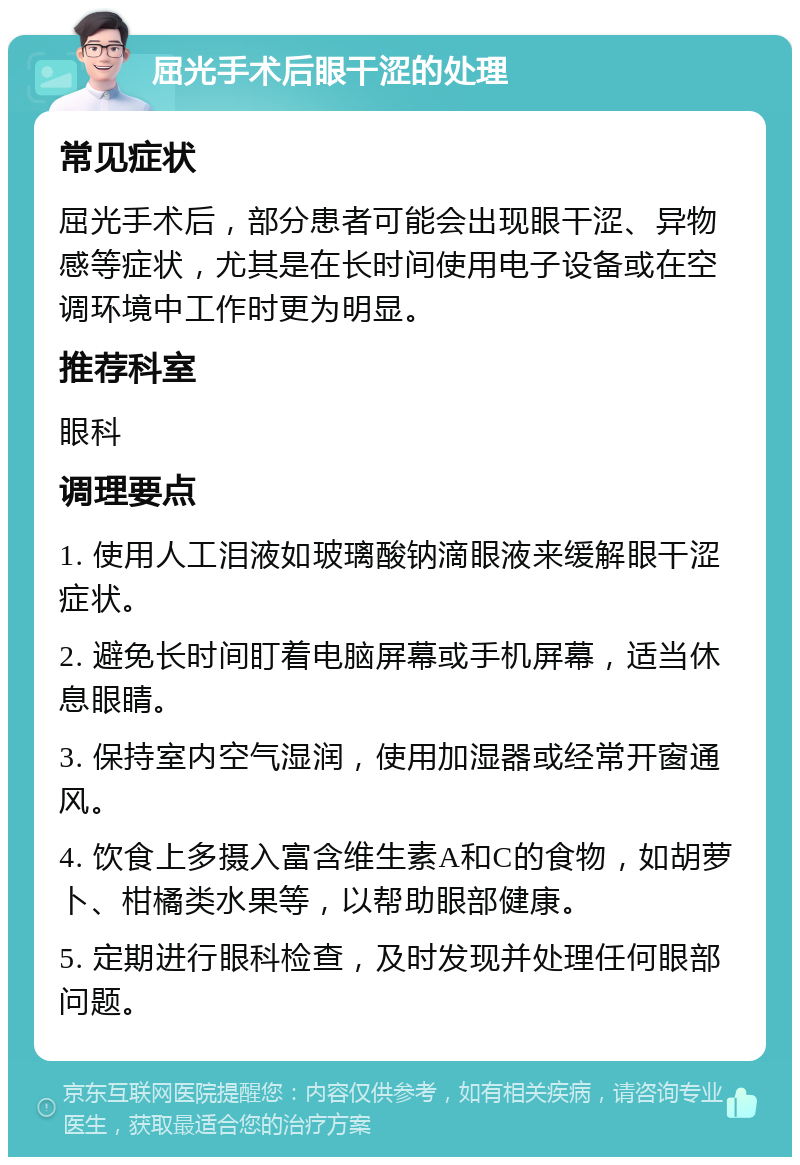 屈光手术后眼干涩的处理 常见症状 屈光手术后，部分患者可能会出现眼干涩、异物感等症状，尤其是在长时间使用电子设备或在空调环境中工作时更为明显。 推荐科室 眼科 调理要点 1. 使用人工泪液如玻璃酸钠滴眼液来缓解眼干涩症状。 2. 避免长时间盯着电脑屏幕或手机屏幕，适当休息眼睛。 3. 保持室内空气湿润，使用加湿器或经常开窗通风。 4. 饮食上多摄入富含维生素A和C的食物，如胡萝卜、柑橘类水果等，以帮助眼部健康。 5. 定期进行眼科检查，及时发现并处理任何眼部问题。