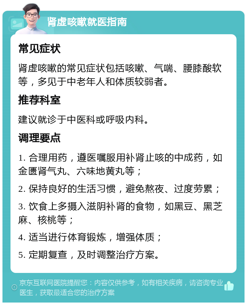 肾虚咳嗽就医指南 常见症状 肾虚咳嗽的常见症状包括咳嗽、气喘、腰膝酸软等，多见于中老年人和体质较弱者。 推荐科室 建议就诊于中医科或呼吸内科。 调理要点 1. 合理用药，遵医嘱服用补肾止咳的中成药，如金匮肾气丸、六味地黄丸等； 2. 保持良好的生活习惯，避免熬夜、过度劳累； 3. 饮食上多摄入滋阴补肾的食物，如黑豆、黑芝麻、核桃等； 4. 适当进行体育锻炼，增强体质； 5. 定期复查，及时调整治疗方案。