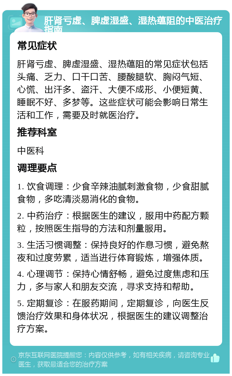 肝肾亏虚、脾虚湿盛、湿热蕴阻的中医治疗指南 常见症状 肝肾亏虚、脾虚湿盛、湿热蕴阻的常见症状包括头痛、乏力、口干口苦、腰酸腿软、胸闷气短、心慌、出汗多、盗汗、大便不成形、小便短黄、睡眠不好、多梦等。这些症状可能会影响日常生活和工作，需要及时就医治疗。 推荐科室 中医科 调理要点 1. 饮食调理：少食辛辣油腻刺激食物，少食甜腻食物，多吃清淡易消化的食物。 2. 中药治疗：根据医生的建议，服用中药配方颗粒，按照医生指导的方法和剂量服用。 3. 生活习惯调整：保持良好的作息习惯，避免熬夜和过度劳累，适当进行体育锻炼，增强体质。 4. 心理调节：保持心情舒畅，避免过度焦虑和压力，多与家人和朋友交流，寻求支持和帮助。 5. 定期复诊：在服药期间，定期复诊，向医生反馈治疗效果和身体状况，根据医生的建议调整治疗方案。