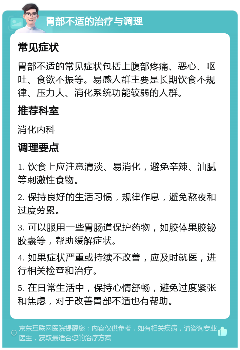 胃部不适的治疗与调理 常见症状 胃部不适的常见症状包括上腹部疼痛、恶心、呕吐、食欲不振等。易感人群主要是长期饮食不规律、压力大、消化系统功能较弱的人群。 推荐科室 消化内科 调理要点 1. 饮食上应注意清淡、易消化，避免辛辣、油腻等刺激性食物。 2. 保持良好的生活习惯，规律作息，避免熬夜和过度劳累。 3. 可以服用一些胃肠道保护药物，如胶体果胶铋胶囊等，帮助缓解症状。 4. 如果症状严重或持续不改善，应及时就医，进行相关检查和治疗。 5. 在日常生活中，保持心情舒畅，避免过度紧张和焦虑，对于改善胃部不适也有帮助。