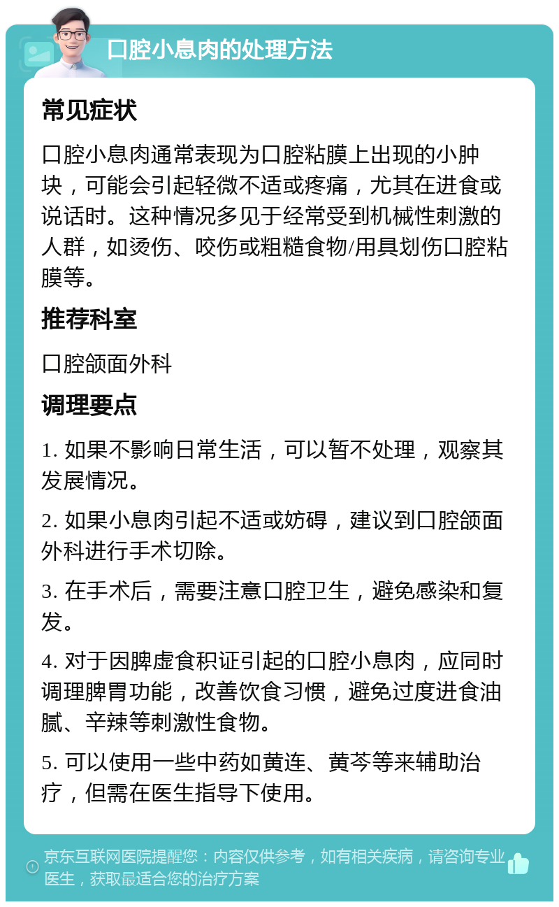 口腔小息肉的处理方法 常见症状 口腔小息肉通常表现为口腔粘膜上出现的小肿块，可能会引起轻微不适或疼痛，尤其在进食或说话时。这种情况多见于经常受到机械性刺激的人群，如烫伤、咬伤或粗糙食物/用具划伤口腔粘膜等。 推荐科室 口腔颌面外科 调理要点 1. 如果不影响日常生活，可以暂不处理，观察其发展情况。 2. 如果小息肉引起不适或妨碍，建议到口腔颌面外科进行手术切除。 3. 在手术后，需要注意口腔卫生，避免感染和复发。 4. 对于因脾虚食积证引起的口腔小息肉，应同时调理脾胃功能，改善饮食习惯，避免过度进食油腻、辛辣等刺激性食物。 5. 可以使用一些中药如黄连、黄芩等来辅助治疗，但需在医生指导下使用。