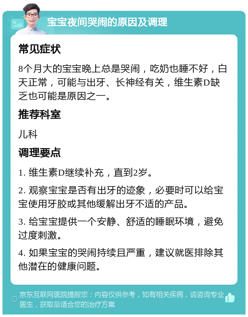 宝宝夜间哭闹的原因及调理 常见症状 8个月大的宝宝晚上总是哭闹，吃奶也睡不好，白天正常，可能与出牙、长神经有关，维生素D缺乏也可能是原因之一。 推荐科室 儿科 调理要点 1. 维生素D继续补充，直到2岁。 2. 观察宝宝是否有出牙的迹象，必要时可以给宝宝使用牙胶或其他缓解出牙不适的产品。 3. 给宝宝提供一个安静、舒适的睡眠环境，避免过度刺激。 4. 如果宝宝的哭闹持续且严重，建议就医排除其他潜在的健康问题。