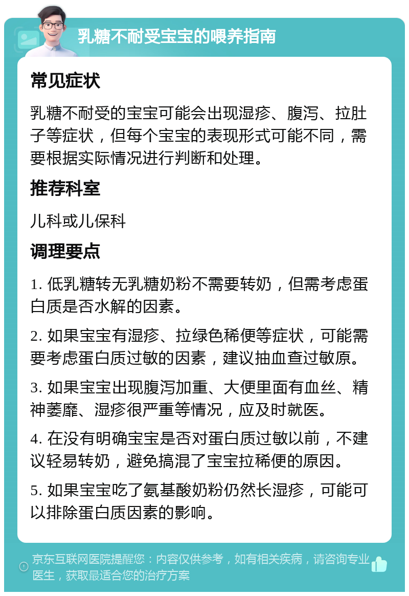 乳糖不耐受宝宝的喂养指南 常见症状 乳糖不耐受的宝宝可能会出现湿疹、腹泻、拉肚子等症状，但每个宝宝的表现形式可能不同，需要根据实际情况进行判断和处理。 推荐科室 儿科或儿保科 调理要点 1. 低乳糖转无乳糖奶粉不需要转奶，但需考虑蛋白质是否水解的因素。 2. 如果宝宝有湿疹、拉绿色稀便等症状，可能需要考虑蛋白质过敏的因素，建议抽血查过敏原。 3. 如果宝宝出现腹泻加重、大便里面有血丝、精神萎靡、湿疹很严重等情况，应及时就医。 4. 在没有明确宝宝是否对蛋白质过敏以前，不建议轻易转奶，避免搞混了宝宝拉稀便的原因。 5. 如果宝宝吃了氨基酸奶粉仍然长湿疹，可能可以排除蛋白质因素的影响。