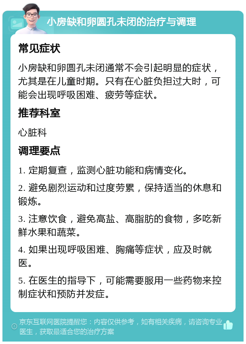 小房缺和卵圆孔未闭的治疗与调理 常见症状 小房缺和卵圆孔未闭通常不会引起明显的症状，尤其是在儿童时期。只有在心脏负担过大时，可能会出现呼吸困难、疲劳等症状。 推荐科室 心脏科 调理要点 1. 定期复查，监测心脏功能和病情变化。 2. 避免剧烈运动和过度劳累，保持适当的休息和锻炼。 3. 注意饮食，避免高盐、高脂肪的食物，多吃新鲜水果和蔬菜。 4. 如果出现呼吸困难、胸痛等症状，应及时就医。 5. 在医生的指导下，可能需要服用一些药物来控制症状和预防并发症。