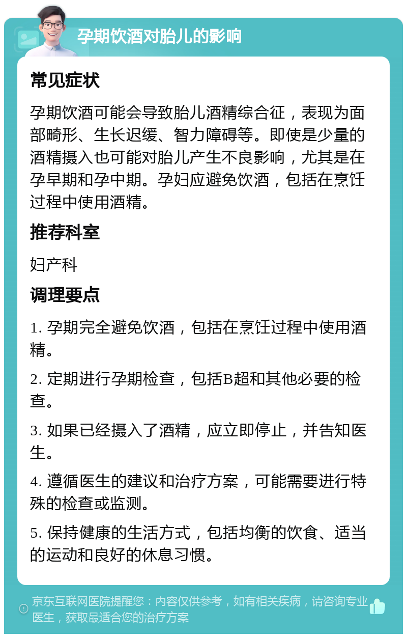 孕期饮酒对胎儿的影响 常见症状 孕期饮酒可能会导致胎儿酒精综合征，表现为面部畸形、生长迟缓、智力障碍等。即使是少量的酒精摄入也可能对胎儿产生不良影响，尤其是在孕早期和孕中期。孕妇应避免饮酒，包括在烹饪过程中使用酒精。 推荐科室 妇产科 调理要点 1. 孕期完全避免饮酒，包括在烹饪过程中使用酒精。 2. 定期进行孕期检查，包括B超和其他必要的检查。 3. 如果已经摄入了酒精，应立即停止，并告知医生。 4. 遵循医生的建议和治疗方案，可能需要进行特殊的检查或监测。 5. 保持健康的生活方式，包括均衡的饮食、适当的运动和良好的休息习惯。