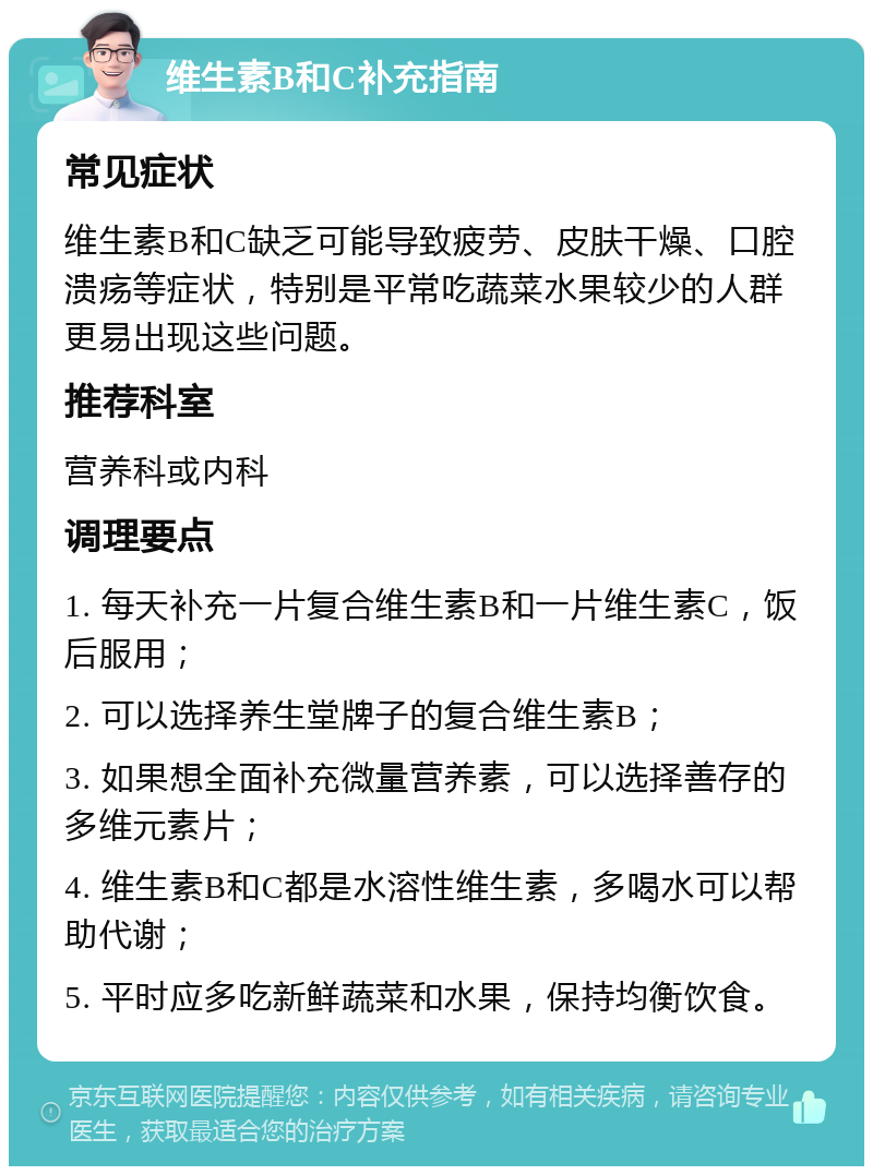 维生素B和C补充指南 常见症状 维生素B和C缺乏可能导致疲劳、皮肤干燥、口腔溃疡等症状，特别是平常吃蔬菜水果较少的人群更易出现这些问题。 推荐科室 营养科或内科 调理要点 1. 每天补充一片复合维生素B和一片维生素C，饭后服用； 2. 可以选择养生堂牌子的复合维生素B； 3. 如果想全面补充微量营养素，可以选择善存的多维元素片； 4. 维生素B和C都是水溶性维生素，多喝水可以帮助代谢； 5. 平时应多吃新鲜蔬菜和水果，保持均衡饮食。