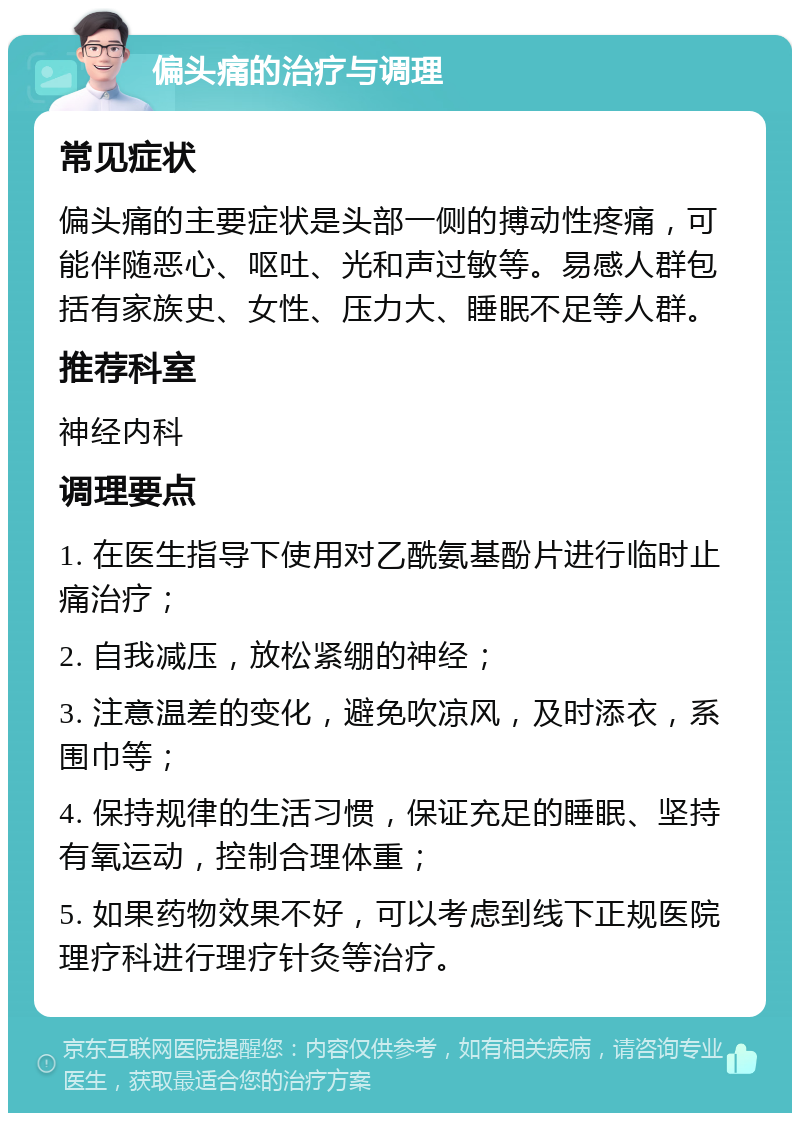 偏头痛的治疗与调理 常见症状 偏头痛的主要症状是头部一侧的搏动性疼痛，可能伴随恶心、呕吐、光和声过敏等。易感人群包括有家族史、女性、压力大、睡眠不足等人群。 推荐科室 神经内科 调理要点 1. 在医生指导下使用对乙酰氨基酚片进行临时止痛治疗； 2. 自我减压，放松紧绷的神经； 3. 注意温差的变化，避免吹凉风，及时添衣，系围巾等； 4. 保持规律的生活习惯，保证充足的睡眠、坚持有氧运动，控制合理体重； 5. 如果药物效果不好，可以考虑到线下正规医院理疗科进行理疗针灸等治疗。