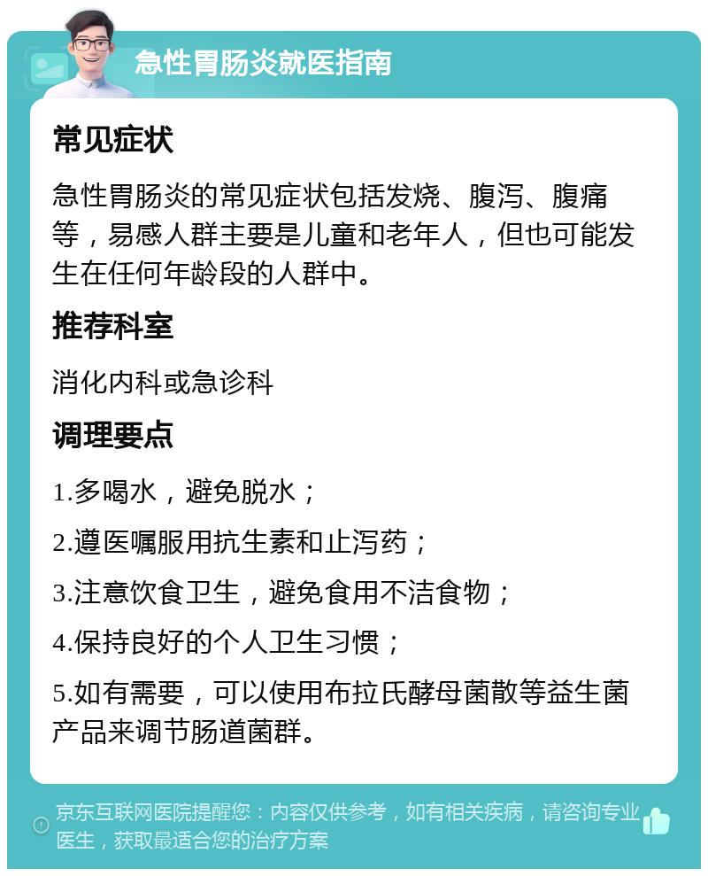 急性胃肠炎就医指南 常见症状 急性胃肠炎的常见症状包括发烧、腹泻、腹痛等，易感人群主要是儿童和老年人，但也可能发生在任何年龄段的人群中。 推荐科室 消化内科或急诊科 调理要点 1.多喝水，避免脱水； 2.遵医嘱服用抗生素和止泻药； 3.注意饮食卫生，避免食用不洁食物； 4.保持良好的个人卫生习惯； 5.如有需要，可以使用布拉氏酵母菌散等益生菌产品来调节肠道菌群。