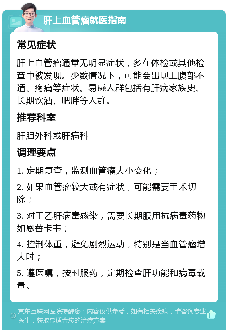 肝上血管瘤就医指南 常见症状 肝上血管瘤通常无明显症状，多在体检或其他检查中被发现。少数情况下，可能会出现上腹部不适、疼痛等症状。易感人群包括有肝病家族史、长期饮酒、肥胖等人群。 推荐科室 肝胆外科或肝病科 调理要点 1. 定期复查，监测血管瘤大小变化； 2. 如果血管瘤较大或有症状，可能需要手术切除； 3. 对于乙肝病毒感染，需要长期服用抗病毒药物如恩替卡韦； 4. 控制体重，避免剧烈运动，特别是当血管瘤增大时； 5. 遵医嘱，按时服药，定期检查肝功能和病毒载量。