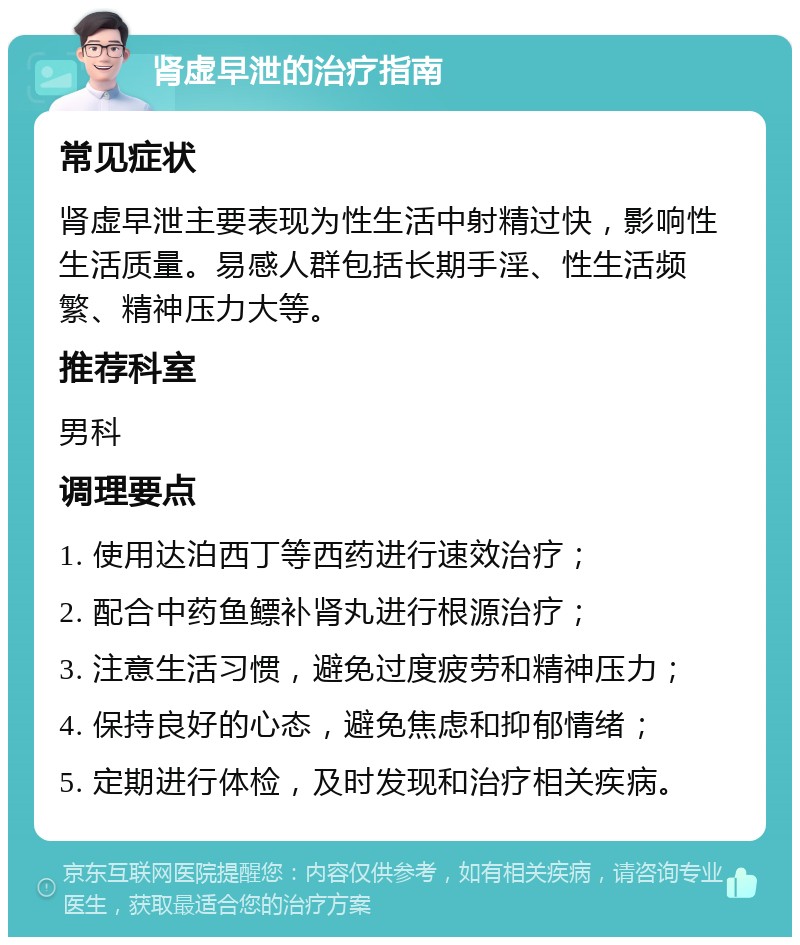 肾虚早泄的治疗指南 常见症状 肾虚早泄主要表现为性生活中射精过快，影响性生活质量。易感人群包括长期手淫、性生活频繁、精神压力大等。 推荐科室 男科 调理要点 1. 使用达泊西丁等西药进行速效治疗； 2. 配合中药鱼鳔补肾丸进行根源治疗； 3. 注意生活习惯，避免过度疲劳和精神压力； 4. 保持良好的心态，避免焦虑和抑郁情绪； 5. 定期进行体检，及时发现和治疗相关疾病。