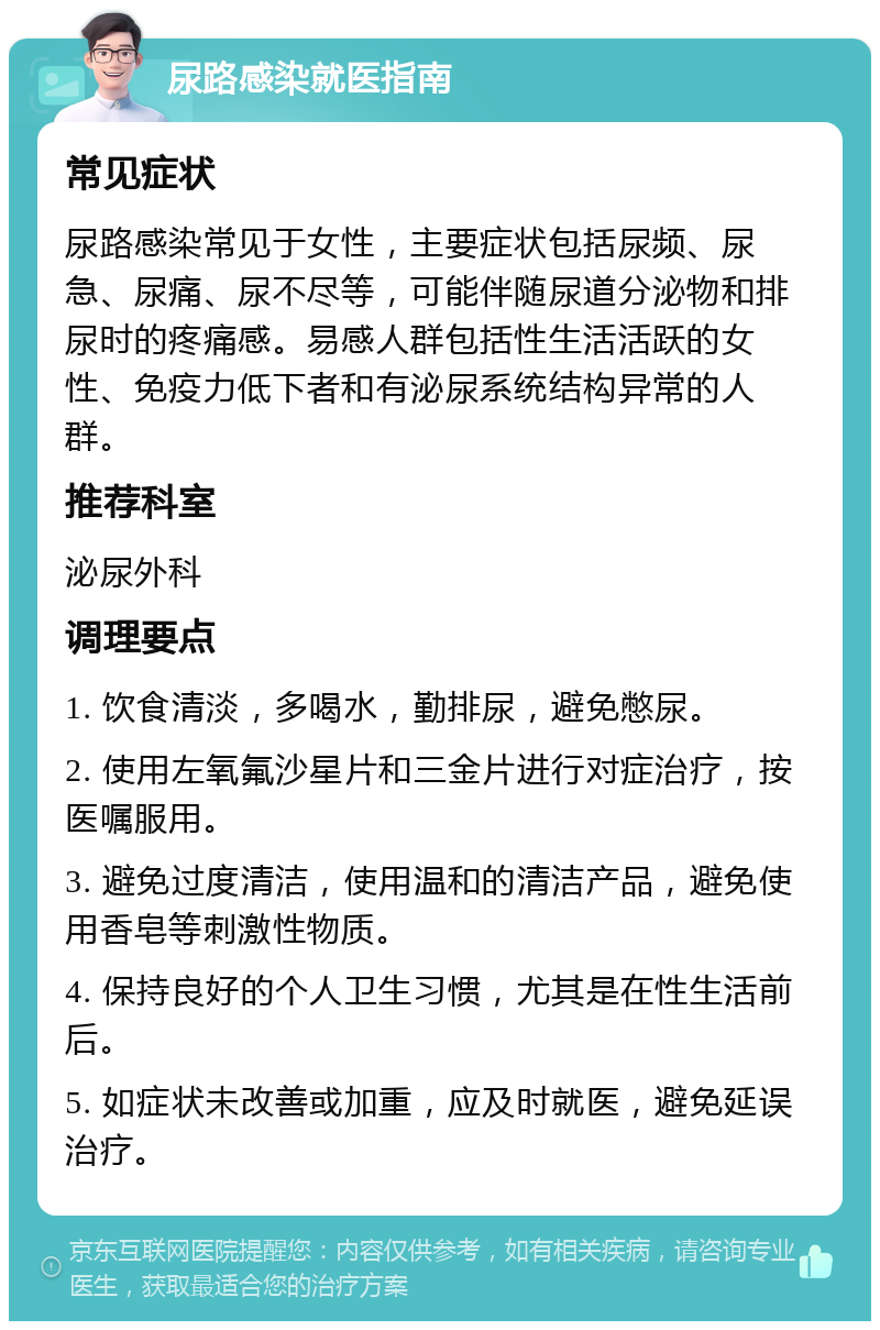 尿路感染就医指南 常见症状 尿路感染常见于女性，主要症状包括尿频、尿急、尿痛、尿不尽等，可能伴随尿道分泌物和排尿时的疼痛感。易感人群包括性生活活跃的女性、免疫力低下者和有泌尿系统结构异常的人群。 推荐科室 泌尿外科 调理要点 1. 饮食清淡，多喝水，勤排尿，避免憋尿。 2. 使用左氧氟沙星片和三金片进行对症治疗，按医嘱服用。 3. 避免过度清洁，使用温和的清洁产品，避免使用香皂等刺激性物质。 4. 保持良好的个人卫生习惯，尤其是在性生活前后。 5. 如症状未改善或加重，应及时就医，避免延误治疗。