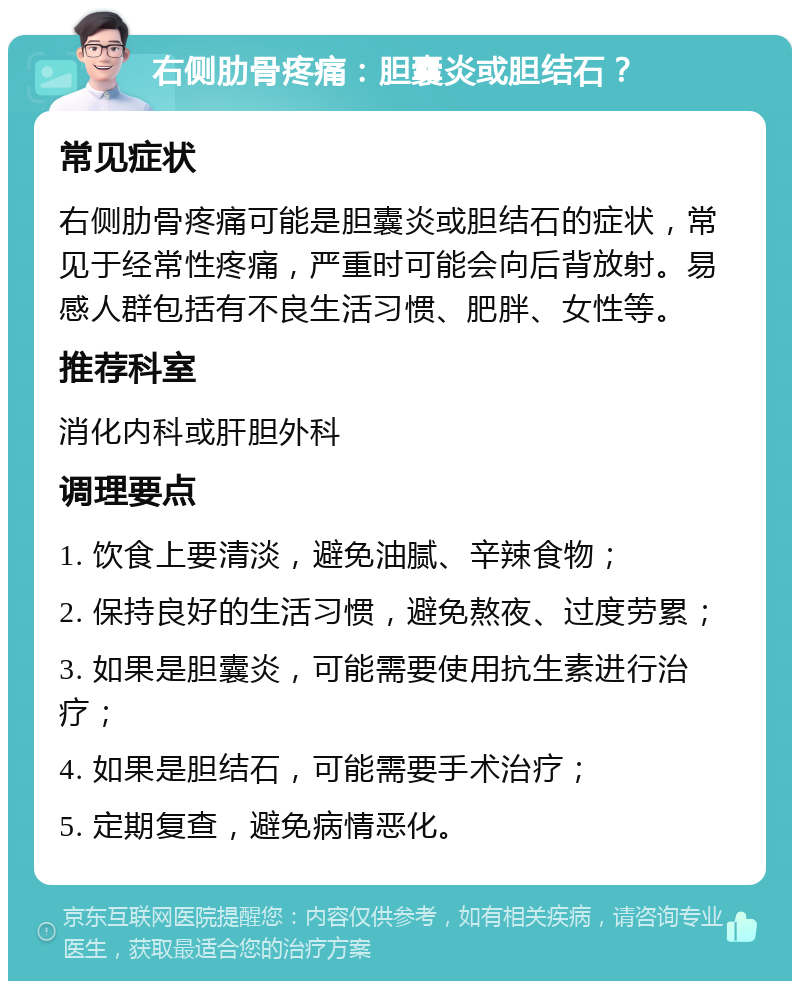 右侧肋骨疼痛：胆囊炎或胆结石？ 常见症状 右侧肋骨疼痛可能是胆囊炎或胆结石的症状，常见于经常性疼痛，严重时可能会向后背放射。易感人群包括有不良生活习惯、肥胖、女性等。 推荐科室 消化内科或肝胆外科 调理要点 1. 饮食上要清淡，避免油腻、辛辣食物； 2. 保持良好的生活习惯，避免熬夜、过度劳累； 3. 如果是胆囊炎，可能需要使用抗生素进行治疗； 4. 如果是胆结石，可能需要手术治疗； 5. 定期复查，避免病情恶化。