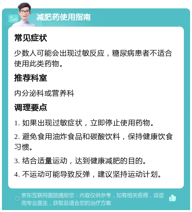 减肥药使用指南 常见症状 少数人可能会出现过敏反应，糖尿病患者不适合使用此类药物。 推荐科室 内分泌科或营养科 调理要点 1. 如果出现过敏症状，立即停止使用药物。 2. 避免食用油炸食品和碳酸饮料，保持健康饮食习惯。 3. 结合适量运动，达到健康减肥的目的。 4. 不运动可能导致反弹，建议坚持运动计划。