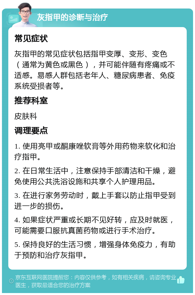 灰指甲的诊断与治疗 常见症状 灰指甲的常见症状包括指甲变厚、变形、变色（通常为黄色或黑色），并可能伴随有疼痛或不适感。易感人群包括老年人、糖尿病患者、免疫系统受损者等。 推荐科室 皮肤科 调理要点 1. 使用亮甲或酮康唑软膏等外用药物来软化和治疗指甲。 2. 在日常生活中，注意保持手部清洁和干燥，避免使用公共洗浴设施和共享个人护理用品。 3. 在进行家务劳动时，戴上手套以防止指甲受到进一步的损伤。 4. 如果症状严重或长期不见好转，应及时就医，可能需要口服抗真菌药物或进行手术治疗。 5. 保持良好的生活习惯，增强身体免疫力，有助于预防和治疗灰指甲。