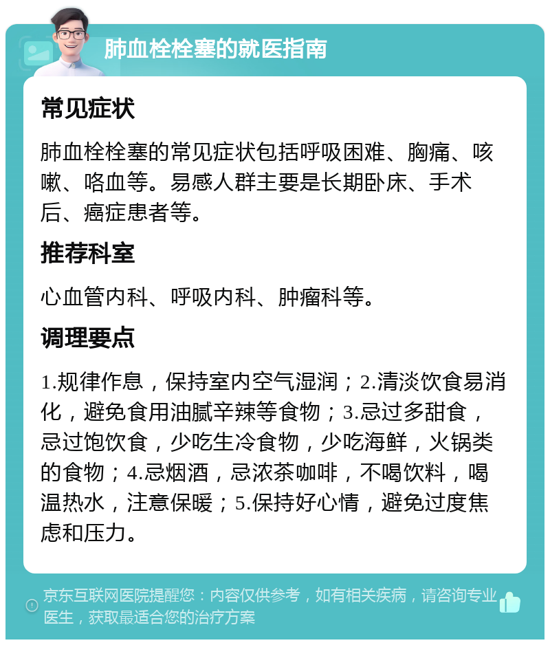 肺血栓栓塞的就医指南 常见症状 肺血栓栓塞的常见症状包括呼吸困难、胸痛、咳嗽、咯血等。易感人群主要是长期卧床、手术后、癌症患者等。 推荐科室 心血管内科、呼吸内科、肿瘤科等。 调理要点 1.规律作息，保持室内空气湿润；2.清淡饮食易消化，避免食用油腻辛辣等食物；3.忌过多甜食，忌过饱饮食，少吃生冷食物，少吃海鲜，火锅类的食物；4.忌烟酒，忌浓茶咖啡，不喝饮料，喝温热水，注意保暖；5.保持好心情，避免过度焦虑和压力。