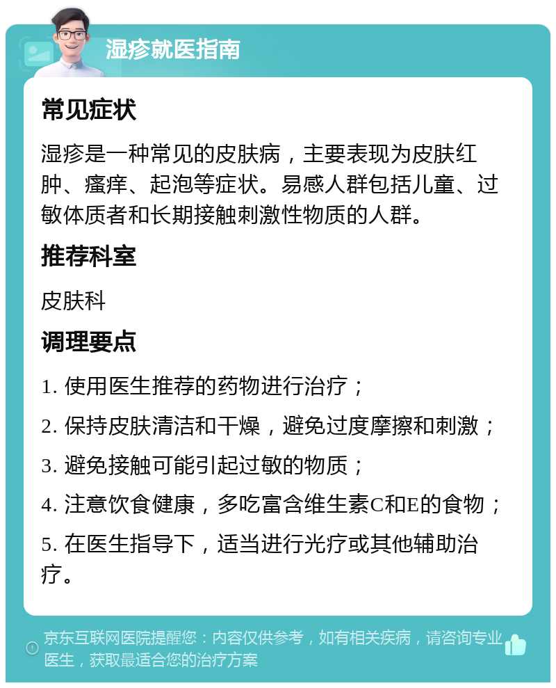 湿疹就医指南 常见症状 湿疹是一种常见的皮肤病，主要表现为皮肤红肿、瘙痒、起泡等症状。易感人群包括儿童、过敏体质者和长期接触刺激性物质的人群。 推荐科室 皮肤科 调理要点 1. 使用医生推荐的药物进行治疗； 2. 保持皮肤清洁和干燥，避免过度摩擦和刺激； 3. 避免接触可能引起过敏的物质； 4. 注意饮食健康，多吃富含维生素C和E的食物； 5. 在医生指导下，适当进行光疗或其他辅助治疗。