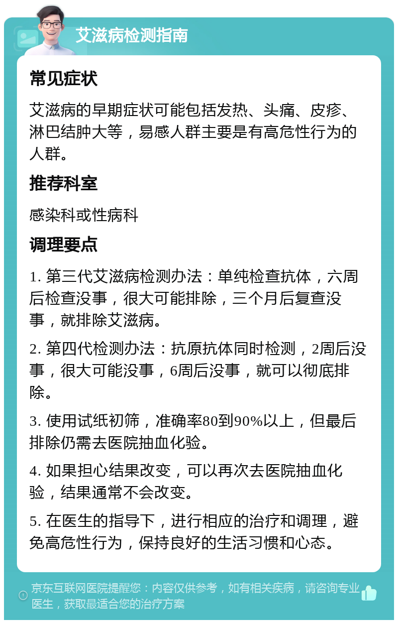 艾滋病检测指南 常见症状 艾滋病的早期症状可能包括发热、头痛、皮疹、淋巴结肿大等，易感人群主要是有高危性行为的人群。 推荐科室 感染科或性病科 调理要点 1. 第三代艾滋病检测办法：单纯检查抗体，六周后检查没事，很大可能排除，三个月后复查没事，就排除艾滋病。 2. 第四代检测办法：抗原抗体同时检测，2周后没事，很大可能没事，6周后没事，就可以彻底排除。 3. 使用试纸初筛，准确率80到90%以上，但最后排除仍需去医院抽血化验。 4. 如果担心结果改变，可以再次去医院抽血化验，结果通常不会改变。 5. 在医生的指导下，进行相应的治疗和调理，避免高危性行为，保持良好的生活习惯和心态。