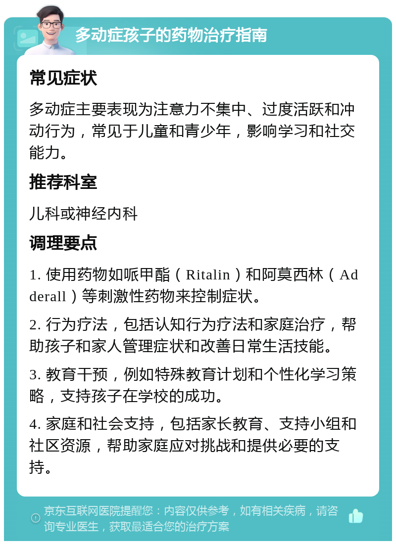 多动症孩子的药物治疗指南 常见症状 多动症主要表现为注意力不集中、过度活跃和冲动行为，常见于儿童和青少年，影响学习和社交能力。 推荐科室 儿科或神经内科 调理要点 1. 使用药物如哌甲酯（Ritalin）和阿莫西林（Adderall）等刺激性药物来控制症状。 2. 行为疗法，包括认知行为疗法和家庭治疗，帮助孩子和家人管理症状和改善日常生活技能。 3. 教育干预，例如特殊教育计划和个性化学习策略，支持孩子在学校的成功。 4. 家庭和社会支持，包括家长教育、支持小组和社区资源，帮助家庭应对挑战和提供必要的支持。