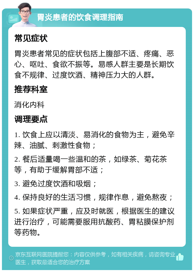 胃炎患者的饮食调理指南 常见症状 胃炎患者常见的症状包括上腹部不适、疼痛、恶心、呕吐、食欲不振等。易感人群主要是长期饮食不规律、过度饮酒、精神压力大的人群。 推荐科室 消化内科 调理要点 1. 饮食上应以清淡、易消化的食物为主，避免辛辣、油腻、刺激性食物； 2. 餐后适量喝一些温和的茶，如绿茶、菊花茶等，有助于缓解胃部不适； 3. 避免过度饮酒和吸烟； 4. 保持良好的生活习惯，规律作息，避免熬夜； 5. 如果症状严重，应及时就医，根据医生的建议进行治疗，可能需要服用抗酸药、胃粘膜保护剂等药物。