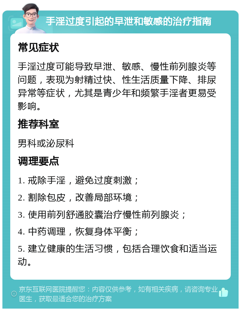 手淫过度引起的早泄和敏感的治疗指南 常见症状 手淫过度可能导致早泄、敏感、慢性前列腺炎等问题，表现为射精过快、性生活质量下降、排尿异常等症状，尤其是青少年和频繁手淫者更易受影响。 推荐科室 男科或泌尿科 调理要点 1. 戒除手淫，避免过度刺激； 2. 割除包皮，改善局部环境； 3. 使用前列舒通胶囊治疗慢性前列腺炎； 4. 中药调理，恢复身体平衡； 5. 建立健康的生活习惯，包括合理饮食和适当运动。